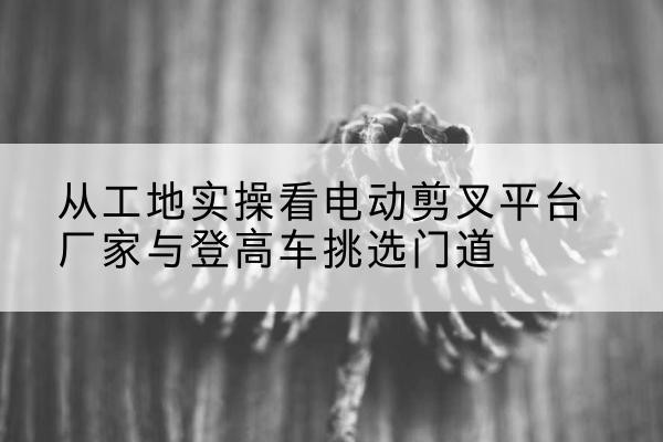 互助电动剪叉升降平台厂家-从工地实操看电动剪叉平台厂家与登高车挑选门道