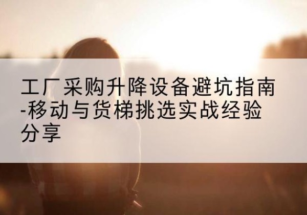 互助移动式升降机怎么选-工厂采购升降设备避坑指南-移动与货梯挑选实战经验分享