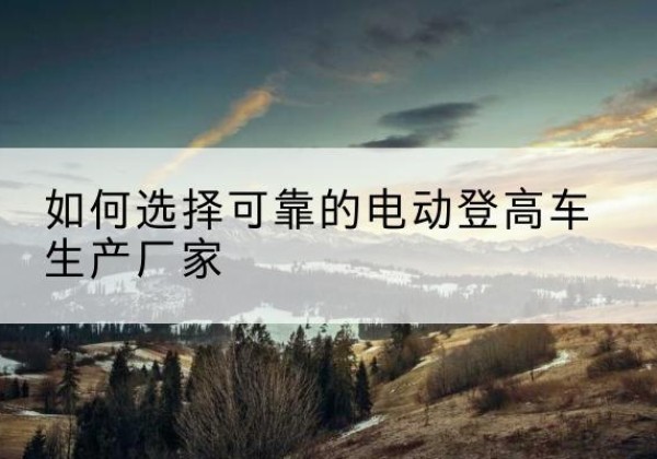 互助电动登高车厂家-如何选择可靠的电动登高车生产厂家