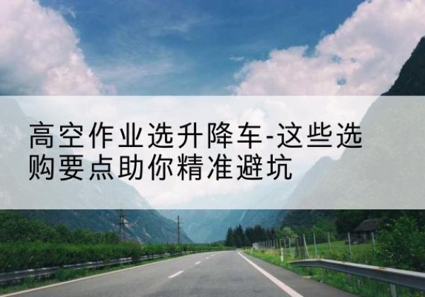 互助升降车厂家-高空作业选升降车-这些选购要点助你*避坑