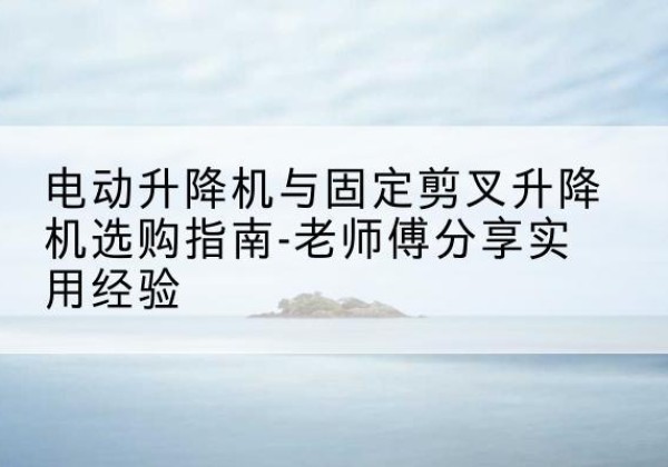 互助电动升降机怎么选-电动升降机与固定剪叉升降机选购指南-老师傅分享实用经验