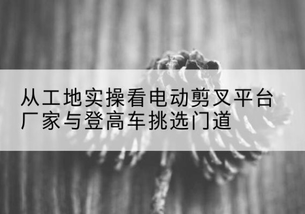 互助电动剪叉升降平台厂家-从工地实操看电动剪叉平台厂家与登高车挑选门道