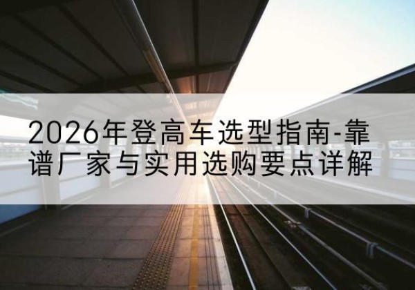 互助登高车厂家推荐-2026年登高车选型指南-靠谱厂家与实用选购要点详解